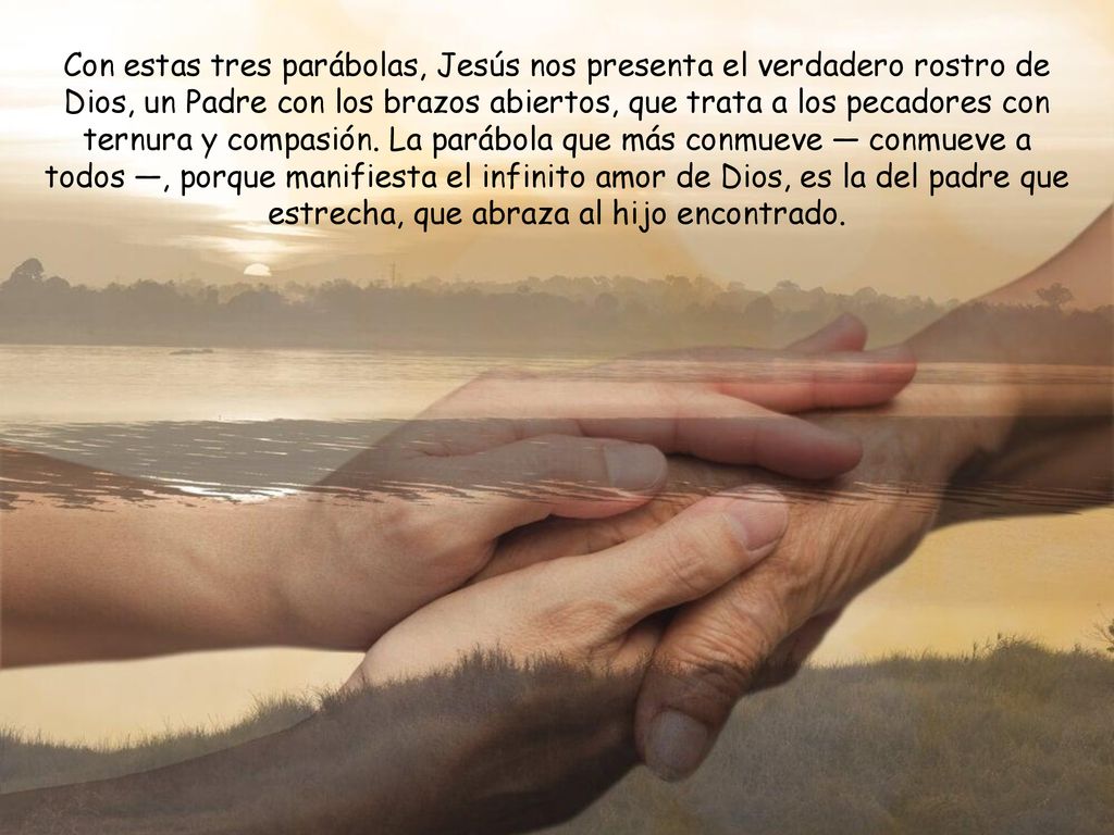 Con estas tres parábolas, Jesús nos presenta el verdadero rostro de Dios, un Padre con los brazos abiertos, que trata a los pecadores con ternura y compasión.