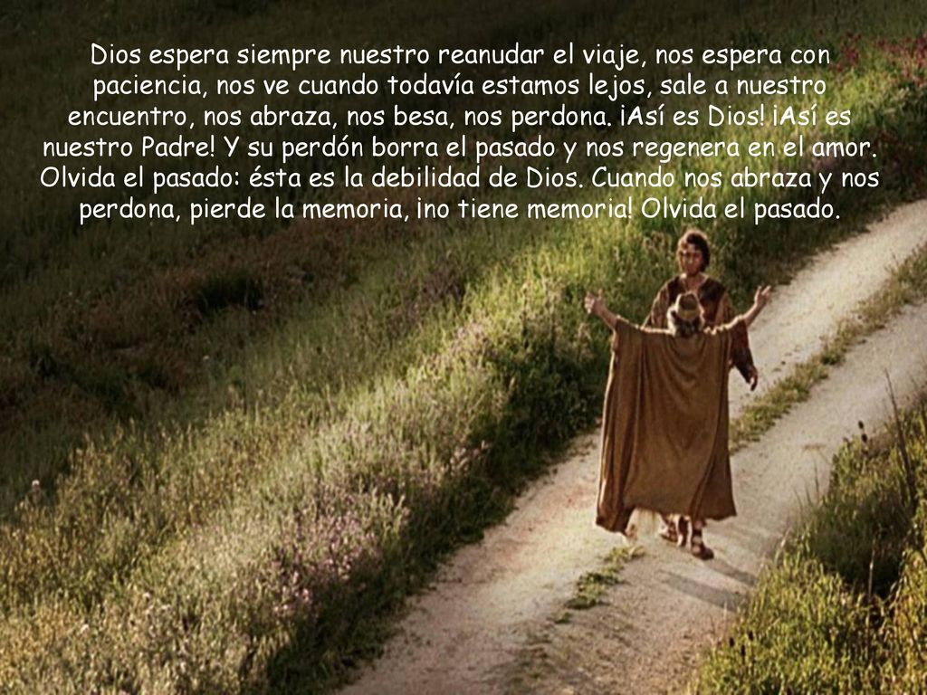 Dios espera siempre nuestro reanudar el viaje, nos espera con paciencia, nos ve cuando todavía estamos lejos, sale a nuestro encuentro, nos abraza, nos besa, nos perdona.