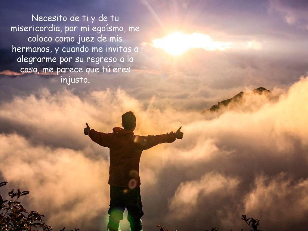 Necesito de ti y de tu misericordia, por mi egoísmo, me coloco como juez de mis hermanos, y cuando me invitas a alegrarme por su regreso a la casa, me parece que tú eres injusto.