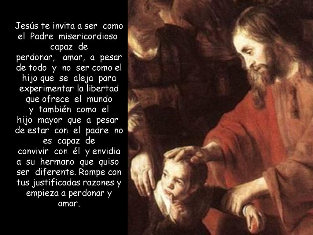 Jesús te invita a ser como el Padre misericordioso capaz de perdonar, amar, a pesar de todo y no ser como el hijo que se aleja para experimentar la libertad que ofrece el mundo y también como el hijo mayor que a pesar de estar con el padre no es capaz de convivir con él y envidia a su hermano que quiso ser diferente.