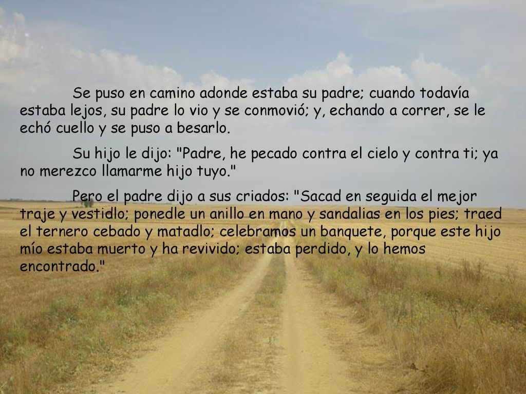 Se puso en camino adonde estaba su padre; cuando todavía estaba lejos, su padre lo vio y se conmovió; y, echando a correr, se le echó cuello y se puso a besarlo.