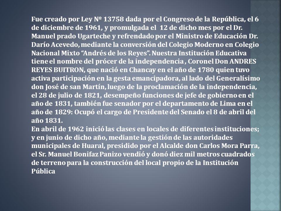 Fue creado por Ley Nº dada por el Congreso de la República, el 6 de diciembre de 1961, y promulgada el 12 de dicho mes por el Dr. Manuel prado Ugarteche y refrendado por el Ministro de Educación Dr. Darío Acevedo, mediante la conversión del Colegio Moderno en Colegio Nacional Mixto Andrés de los Reyes . Nuestra Institución Educativa tiene el nombre del prócer de la independencia , Coronel Don ANDRES REYES BUITRON, que nació en Chancay en el año de 1780 quien tuvo activa participación en la gesta emancipadora, al lado del Generalísimo don José de san Martín, luego de la proclamación de la independencia, el 28 de julio de 1821, desempeño funciones de jefe de gobierno en el año de 1831, también fue senador por el departamento de Lima en el año de 1829: Ocupó el cargo de Presidente del Senado el 8 de abril del año 1831.