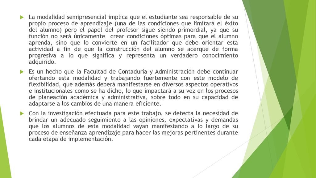 La modalidad semipresencial implica que el estudiante sea responsable de su propio proceso de aprendizaje (una de las condiciones que limitará el éxito del alumno) pero el papel del profesor sigue siendo primordial, ya que su función no será únicamente crear condiciones óptimas para que el alumno aprenda, sino que lo convierte en un facilitador que debe orientar esta actividad a fin de que la construcción del alumno se acerque de forma progresiva a lo que significa y representa un verdadero conocimiento adquirido.