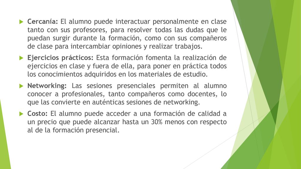 Cercanía: El alumno puede interactuar personalmente en clase tanto con sus profesores, para resolver todas las dudas que le puedan surgir durante la formación, como con sus compañeros de clase para intercambiar opiniones y realizar trabajos.