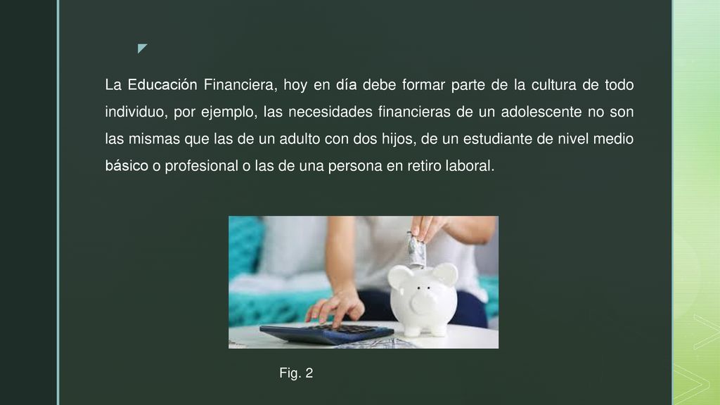 La Educación Financiera, hoy en día debe formar parte de la cultura de todo individuo, por ejemplo, las necesidades financieras de un adolescente no son las mismas que las de un adulto con dos hijos, de un estudiante de nivel medio básico o profesional o las de una persona en retiro laboral.