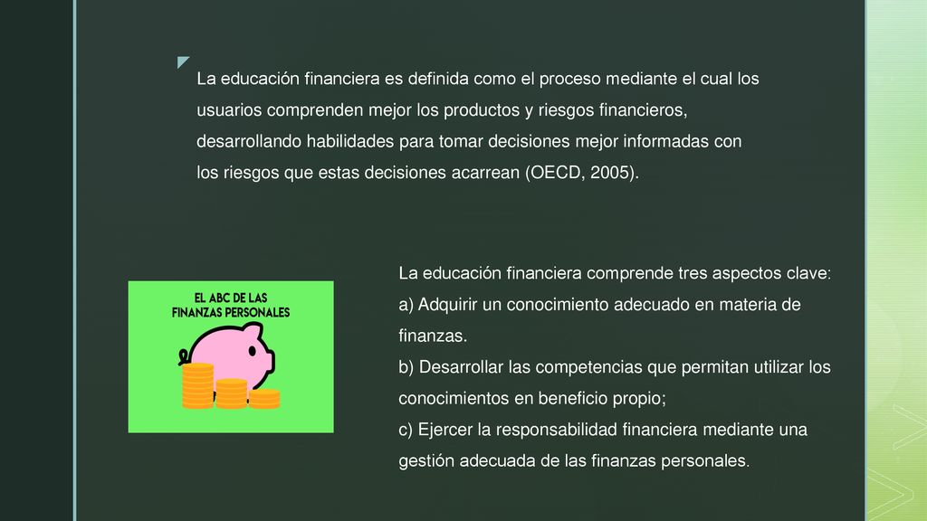 La educación financiera es definida como el proceso mediante el cual los usuarios comprenden mejor los productos y riesgos financieros, desarrollando habilidades para tomar decisiones mejor informadas con los riesgos que estas decisiones acarrean (OECD, 2005).