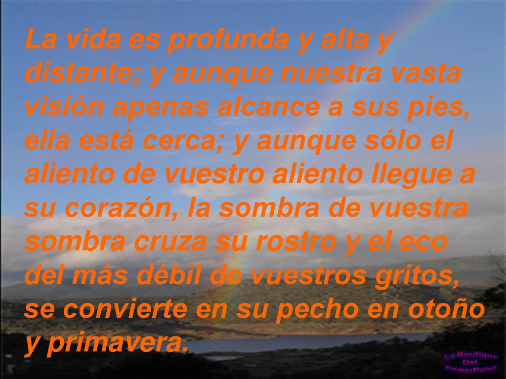 La vida es profunda y alta y distante; y aunque nuestra vasta visión apenas alcance a sus pies, ella está cerca; y aunque sólo el aliento de vuestro aliento llegue a su corazón, la sombra de vuestra sombra cruza su rostro y el eco del más débil de vuestros gritos, se convierte en su pecho en otoño y primavera.