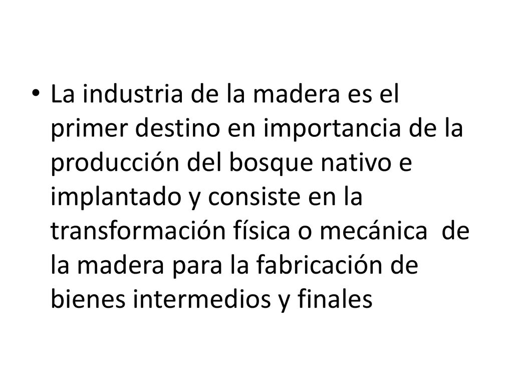 La industria de la madera es el primer destino en importancia de la producción del bosque nativo e implantado y consiste en la transformación física o mecánica de la madera para la fabricación de bienes intermedios y finales