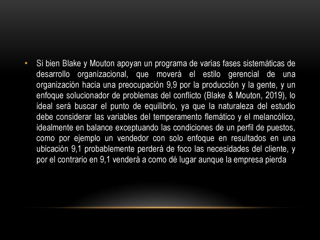 Si bien Blake y Mouton apoyan un programa de varias fases sistemáticas de desarrollo organizacional, que moverá el estilo gerencial de una organización hacia una preocupación 9,9 por la producción y la gente, y un enfoque solucionador de problemas del conflicto (Blake & Mouton, 2019), lo ideal será buscar el punto de equilibrio, ya que la naturaleza del estudio debe considerar las variables del temperamento flemático y el melancólico, idealmente en balance exceptuando las condiciones de un perfil de puestos, como por ejemplo un vendedor con solo enfoque en resultados en una ubicación 9,1 probablemente perderá de foco las necesidades del cliente, y por el contrario en 9,1 venderá a como dé lugar aunque la empresa pierda