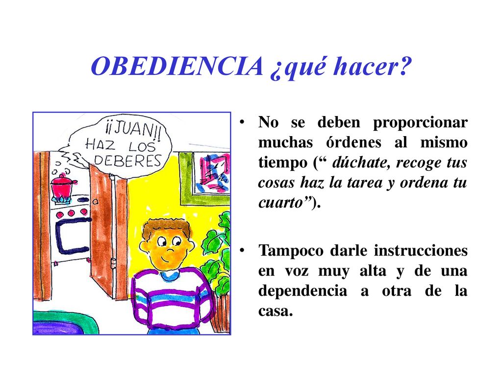 OBEDIENCIA ¿qué hacer No se deben proporcionar muchas órdenes al mismo tiempo ( dúchate, recoge tus cosas haz la tarea y ordena tu cuarto ).