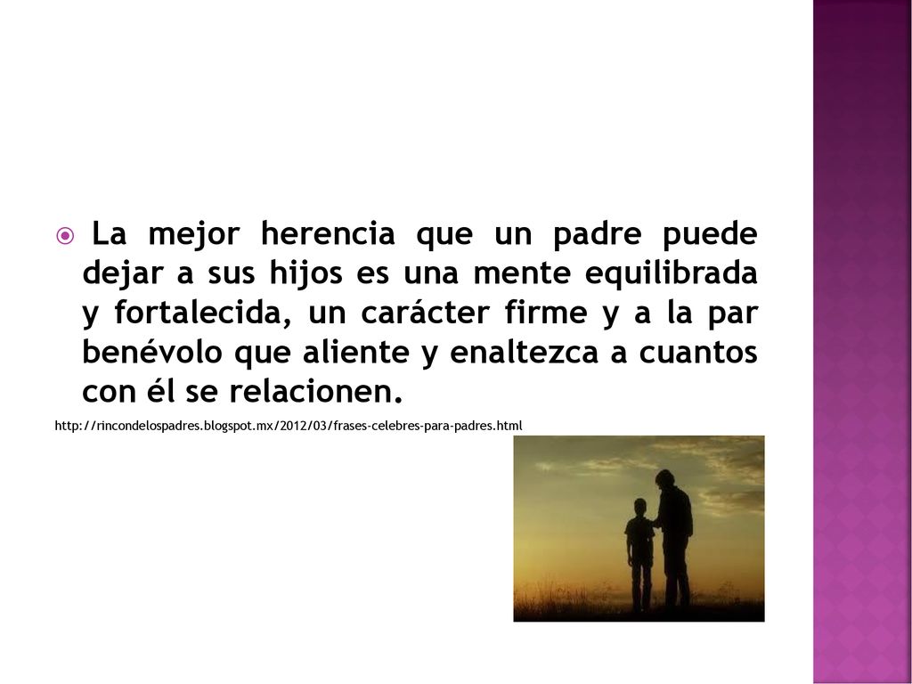 La mejor herencia que un padre puede dejar a sus hijos es una mente equilibrada y fortalecida, un carácter firme y a la par benévolo que aliente y enaltezca a cuantos con él se relacionen.