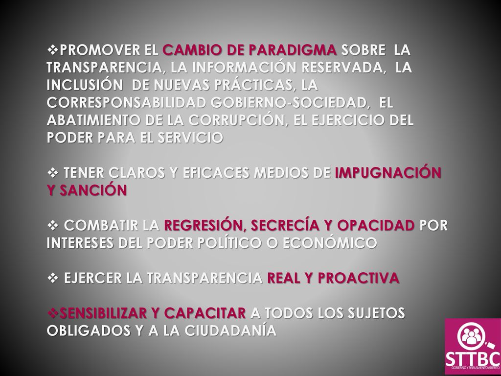 PROMOVER EL CAMBIO DE PARADIGMA SOBRE LA TRANSPARENCIA, LA INFORMACIÓN RESERVADA, LA INCLUSIÓN DE NUEVAS PRÁCTICAS, LA CORRESPONSABILIDAD GOBIERNO-SOCIEDAD, EL ABATIMIENTO DE LA CORRUPCIÓN, EL EJERCICIO DEL PODER PARA EL SERVICIO