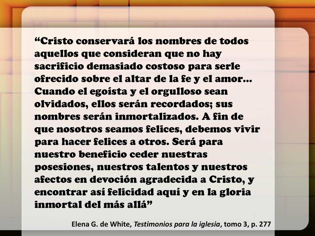 Cristo conservará los nombres de todos aquellos que consideran que no hay sacrificio demasiado costoso para serle ofrecido sobre el altar de la fe y el amor… Cuando el egoísta y el orgulloso sean olvidados, ellos serán recordados; sus nombres serán inmortalizados. A fin de que nosotros seamos felices, debemos vivir para hacer felices a otros. Será para nuestro beneficio ceder nuestras posesiones, nuestros talentos y nuestros afectos en devoción agradecida a Cristo, y encontrar así felicidad aquí y en la gloria inmortal del más allá
