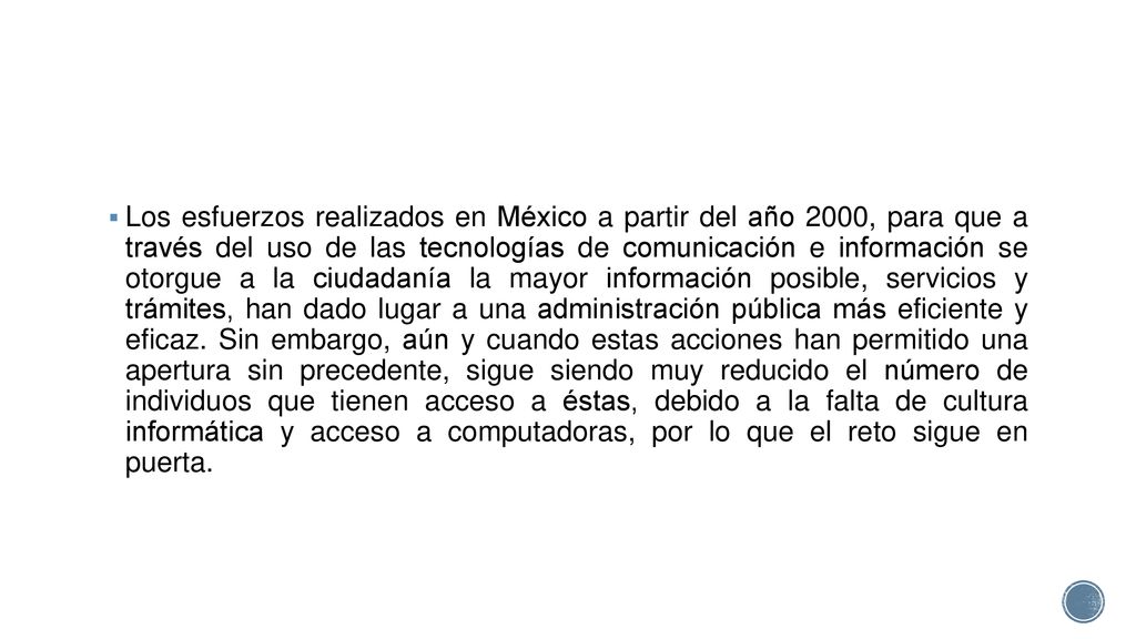 Los esfuerzos realizados en México a partir del año 2000, para que a través del uso de las tecnologías de comunicación e información se otorgue a la ciudadanía la mayor información posible, servicios y trámites, han dado lugar a una administración pública más eficiente y eficaz.