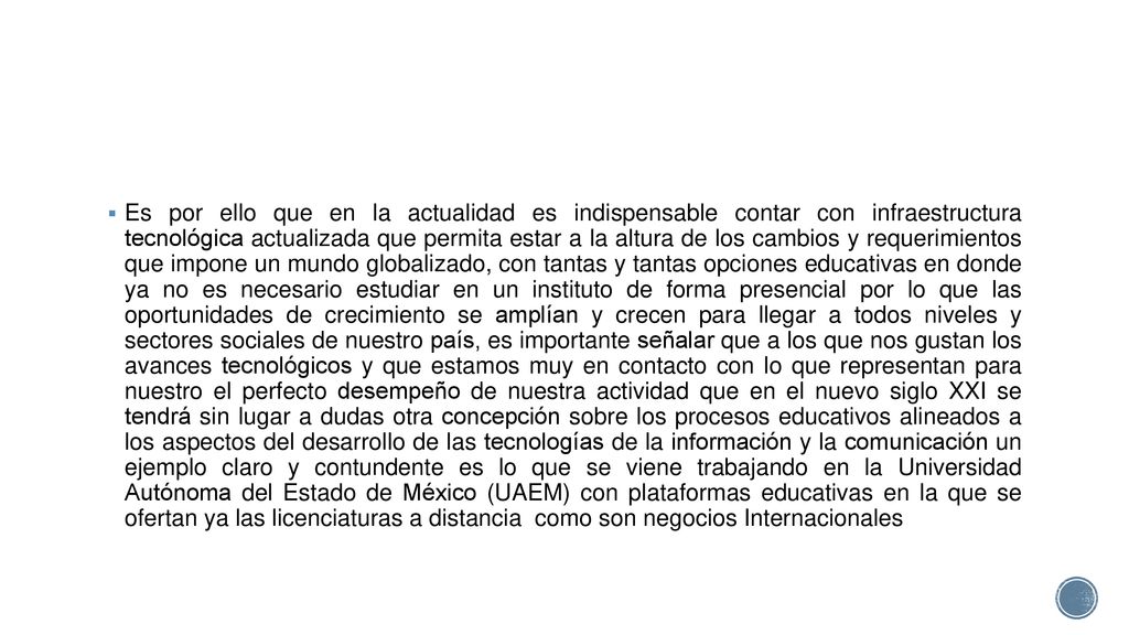 Es por ello que en la actualidad es indispensable contar con infraestructura tecnológica actualizada que permita estar a la altura de los cambios y requerimientos que impone un mundo globalizado, con tantas y tantas opciones educativas en donde ya no es necesario estudiar en un instituto de forma presencial por lo que las oportunidades de crecimiento se amplían y crecen para llegar a todos niveles y sectores sociales de nuestro país, es importante señalar que a los que nos gustan los avances tecnológicos y que estamos muy en contacto con lo que representan para nuestro el perfecto desempeño de nuestra actividad que en el nuevo siglo XXI se tendrá sin lugar a dudas otra concepción sobre los procesos educativos alineados a los aspectos del desarrollo de las tecnologías de la información y la comunicación un ejemplo claro y contundente es lo que se viene trabajando en la Universidad Autónoma del Estado de México (UAEM) con plataformas educativas en la que se ofertan ya las licenciaturas a distancia como son negocios Internacionales
