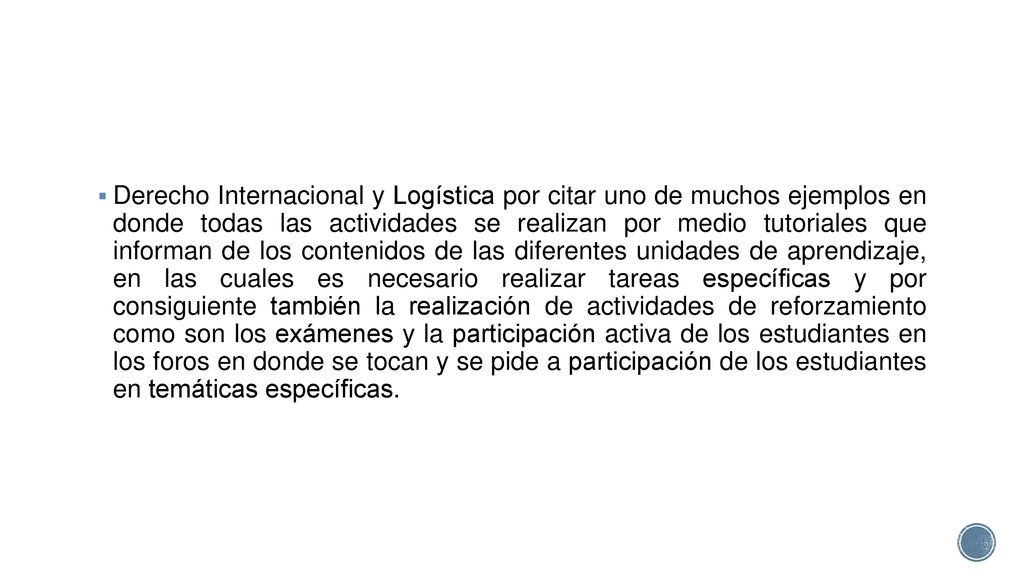Derecho Internacional y Logística por citar uno de muchos ejemplos en donde todas las actividades se realizan por medio tutoriales que informan de los contenidos de las diferentes unidades de aprendizaje, en las cuales es necesario realizar tareas específicas y por consiguiente también la realización de actividades de reforzamiento como son los exámenes y la participación activa de los estudiantes en los foros en donde se tocan y se pide a participación de los estudiantes en temáticas específicas.