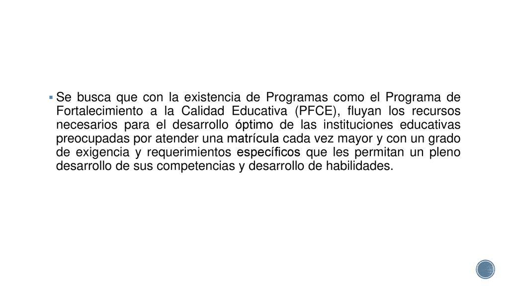 Se busca que con la existencia de Programas como el Programa de Fortalecimiento a la Calidad Educativa (PFCE), fluyan los recursos necesarios para el desarrollo óptimo de las instituciones educativas preocupadas por atender una matrícula cada vez mayor y con un grado de exigencia y requerimientos específicos que les permitan un pleno desarrollo de sus competencias y desarrollo de habilidades.