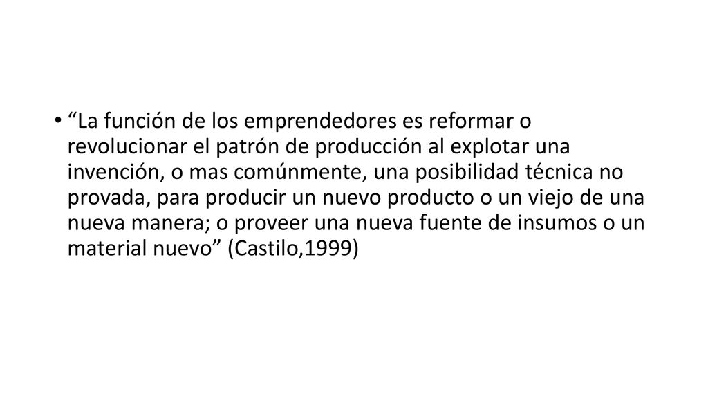 La función de los emprendedores es reformar o revolucionar el patrón de producción al explotar una invención, o mas comúnmente, una posibilidad técnica no provada, para producir un nuevo producto o un viejo de una nueva manera; o proveer una nueva fuente de insumos o un material nuevo (Castilo,1999)