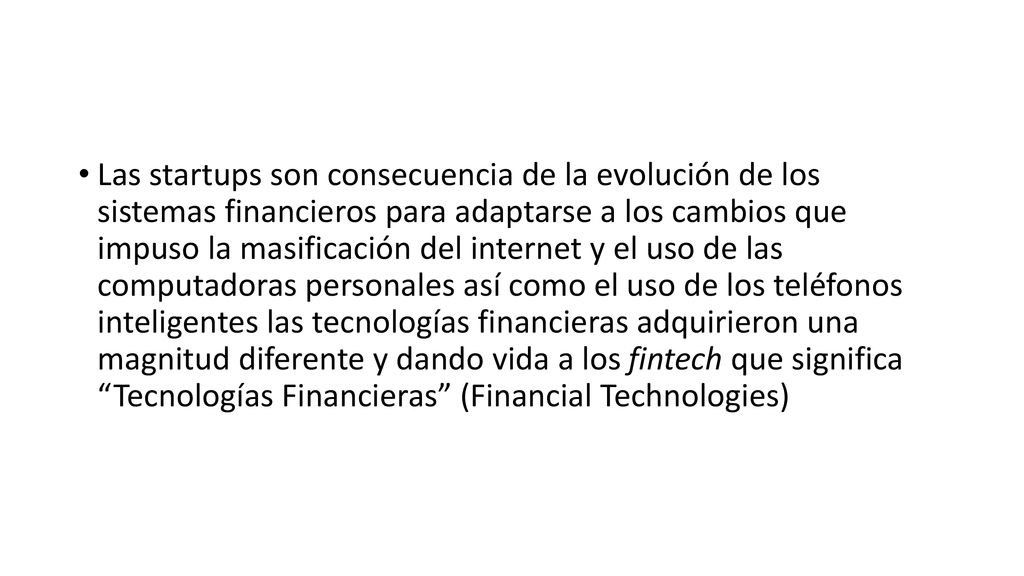 Las startups son consecuencia de la evolución de los sistemas financieros para adaptarse a los cambios que impuso la masificación del internet y el uso de las computadoras personales así como el uso de los teléfonos inteligentes las tecnologías financieras adquirieron una magnitud diferente y dando vida a los fintech que significa Tecnologías Financieras (Financial Technologies)