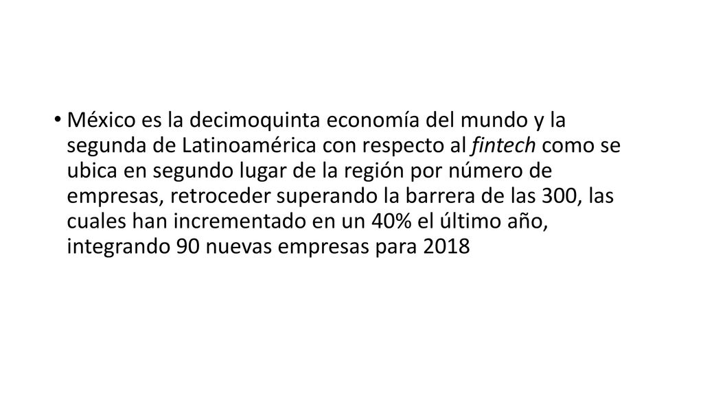 México es la decimoquinta economía del mundo y la segunda de Latinoamérica con respecto al fintech como se ubica en segundo lugar de la región por número de empresas, retroceder superando la barrera de las 300, las cuales han incrementado en un 40% el último año, integrando 90 nuevas empresas para 2018