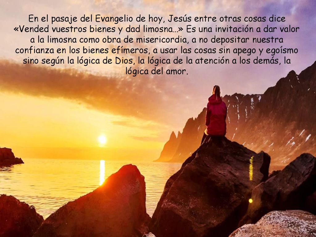 En el pasaje del Evangelio de hoy, Jesús entre otras cosas dice «Vended vuestros bienes y dad limosna…» Es una invitación a dar valor a la limosna como obra de misericordia, a no depositar nuestra confianza en los bienes efímeros, a usar las cosas sin apego y egoísmo sino según la lógica de Dios, la lógica de la atención a los demás, la lógica del amor.