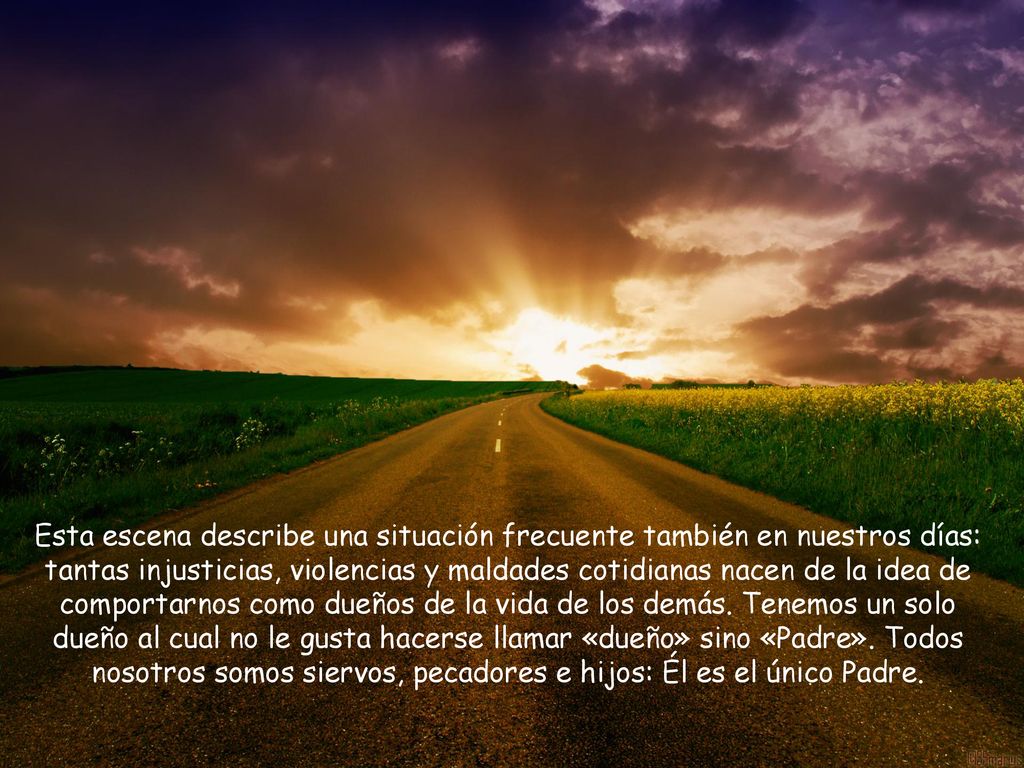 Esta escena describe una situación frecuente también en nuestros días: tantas injusticias, violencias y maldades cotidianas nacen de la idea de comportarnos como dueños de la vida de los demás.