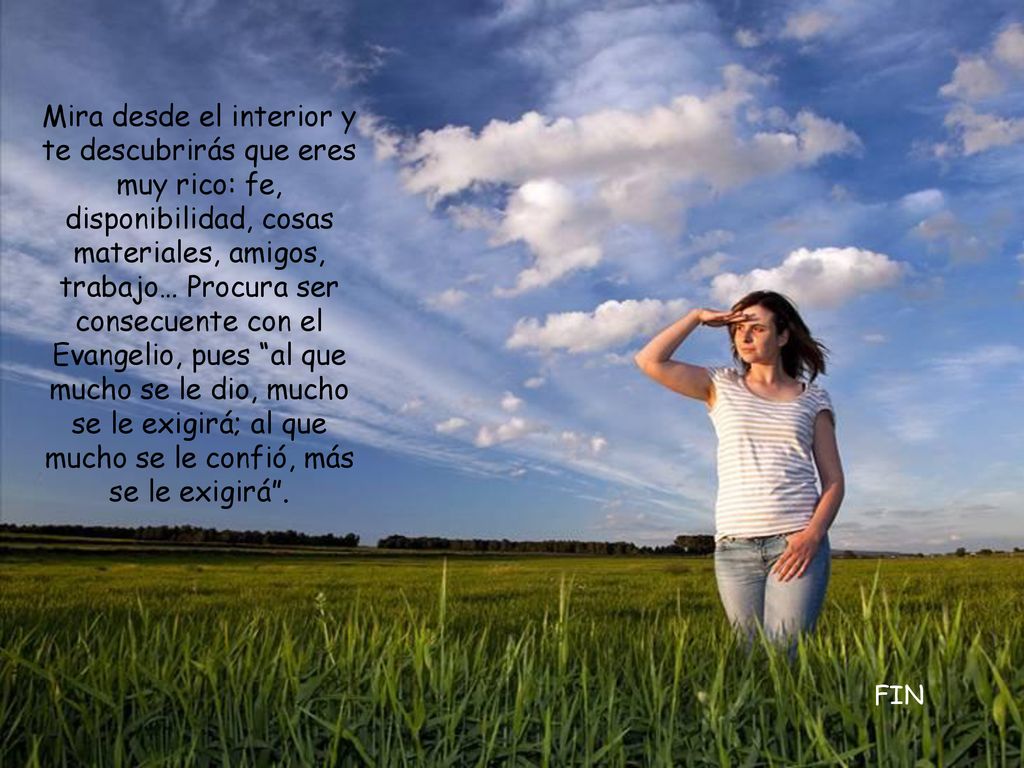 Mira desde el interior y te descubrirás que eres muy rico: fe, disponibilidad, cosas materiales, amigos, trabajo… Procura ser consecuente con el Evangelio, pues al que mucho se le dio, mucho se le exigirá; al que mucho se le confió, más se le exigirá .