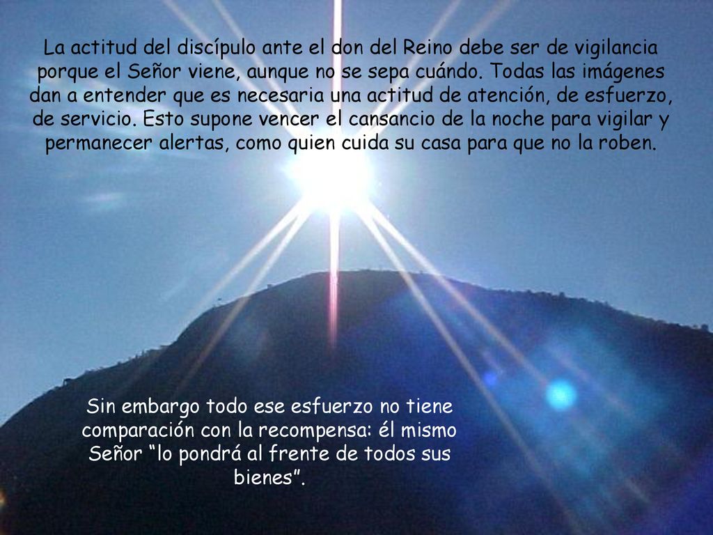 La actitud del discípulo ante el don del Reino debe ser de vigilancia porque el Señor viene, aunque no se sepa cuándo. Todas las imágenes dan a entender que es necesaria una actitud de atención, de esfuerzo, de servicio. Esto supone vencer el cansancio de la noche para vigilar y permanecer alertas, como quien cuida su casa para que no la roben.