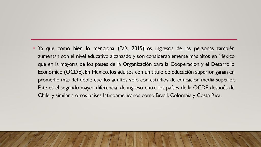 Ya que como bien lo menciona (País, 2019)Los ingresos de las personas también aumentan con el nivel educativo alcanzado y son considerablemente más altos en México que en la mayoría de los países de la Organización para la Cooperación y el Desarrollo Económico (OCDE).