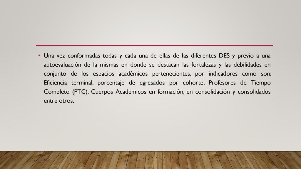 Una vez conformadas todas y cada una de ellas de las diferentes DES y previo a una autoevaluación de la mismas en donde se destacan las fortalezas y las debilidades en conjunto de los espacios académicos pertenecientes, por indicadores como son: Eficiencia terminal, porcentaje de egresados por cohorte, Profesores de Tiempo Completo (PTC), Cuerpos Académicos en formación, en consolidación y consolidados entre otros.