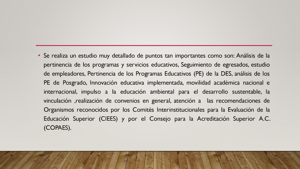 Se realiza un estudio muy detallado de puntos tan importantes como son: Análisis de la pertinencia de los programas y servicios educativos, Seguimiento de egresados, estudio de empleadores, Pertinencia de los Programas Educativos (PE) de la DES, análisis de los PE de Posgrado, Innovación educativa implementada, movilidad académica nacional e internacional, impulso a la educación ambiental para el desarrollo sustentable, la vinculación ,realización de convenios en general, atención a las recomendaciones de Organismos reconocidos por los Comités Interinstitucionales para la Evaluación de la Educación Superior (CIEES) y por el Consejo para la Acreditación Superior A.C.