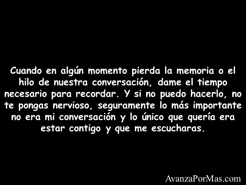 Cuando en algún momento pierda la memoria o el hilo de nuestra conversación, dame el tiempo necesario para recordar. Y si no puedo hacerlo, no te pongas nervioso, seguramente lo más importante no era mi conversación y lo único que quería era estar contigo y que me escucharas.