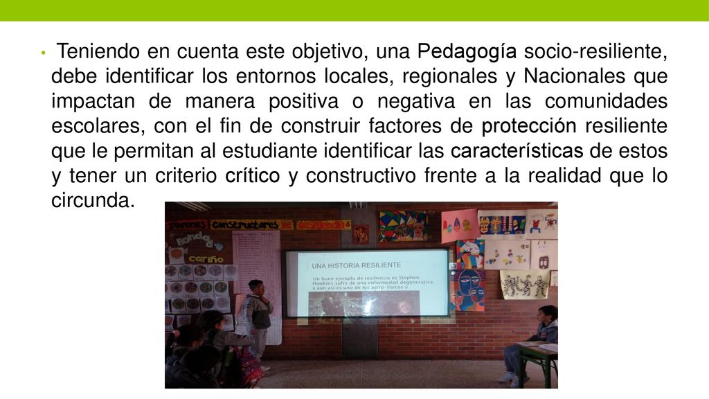 Teniendo en cuenta este objetivo, una Pedagogía socio-resiliente, debe identificar los entornos locales, regionales y Nacionales que impactan de manera positiva o negativa en las comunidades escolares, con el fin de construir factores de protección resiliente que le permitan al estudiante identificar las características de estos y tener un criterio crítico y constructivo frente a la realidad que lo circunda.