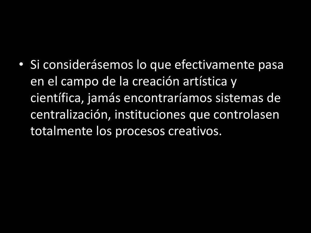Si considerásemos lo que efectivamente pasa en el campo de la creación artística y científica, jamás encontraríamos sistemas de centralización, instituciones que controlasen totalmente los procesos creativos.