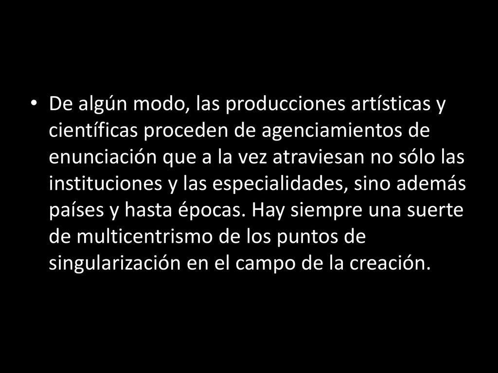 De algún modo, las producciones artísticas y científicas proceden de agenciamientos de enunciación que a la vez atraviesan no sólo las instituciones y las especialidades, sino además países y hasta épocas.