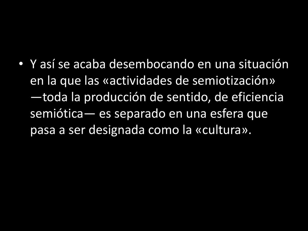 Y así se acaba desembocando en una situación en la que las «actividades de semiotización» —toda la producción de sentido, de eficiencia semiótica— es separado en una esfera que pasa a ser designada como la «cultura».