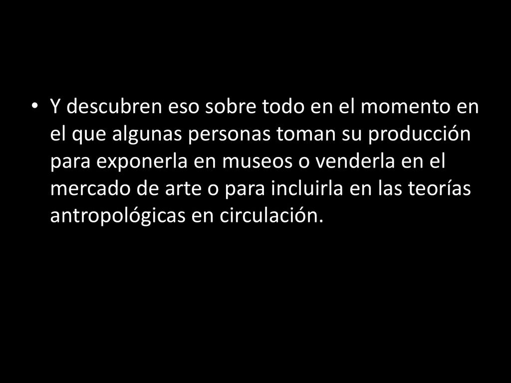 Y descubren eso sobre todo en el momento en el que algunas personas toman su producción para exponerla en museos o venderla en el mercado de arte o para incluirla en las teorías antropológicas en circulación.