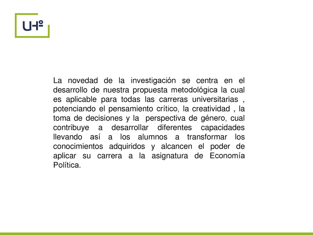 La novedad de la investigación se centra en el desarrollo de nuestra propuesta metodológica la cual es aplicable para todas las carreras universitarias , potenciando el pensamiento crítico, la creatividad , la toma de decisiones y la perspectiva de género, cual contribuye a desarrollar diferentes capacidades llevando así a los alumnos a transformar los conocimientos adquiridos y alcancen el poder de aplicar su carrera a la asignatura de Economía Política.