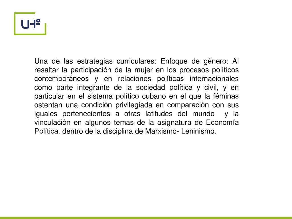Una de las estrategias curriculares: Enfoque de género: Al resaltar la participación de la mujer en los procesos políticos contemporáneos y en relaciones políticas internacionales como parte integrante de la sociedad política y civil, y en particular en el sistema político cubano en el que la féminas ostentan una condición privilegiada en comparación con sus iguales pertenecientes a otras latitudes del mundo y la vinculación en algunos temas de la asignatura de Economía Política, dentro de la disciplina de Marxismo- Leninismo.