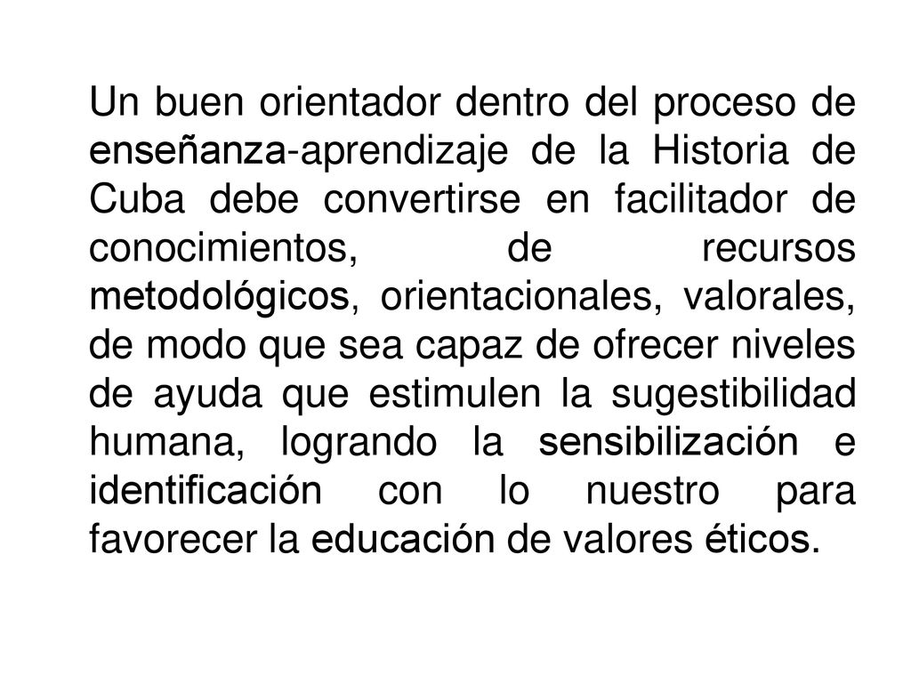 Un buen orientador dentro del proceso de enseñanza-aprendizaje de la Historia de Cuba debe convertirse en facilitador de conocimientos, de recursos metodológicos, orientacionales, valorales, de modo que sea capaz de ofrecer niveles de ayuda que estimulen la sugestibilidad humana, logrando la sensibilización e identificación con lo nuestro para favorecer la educación de valores éticos.