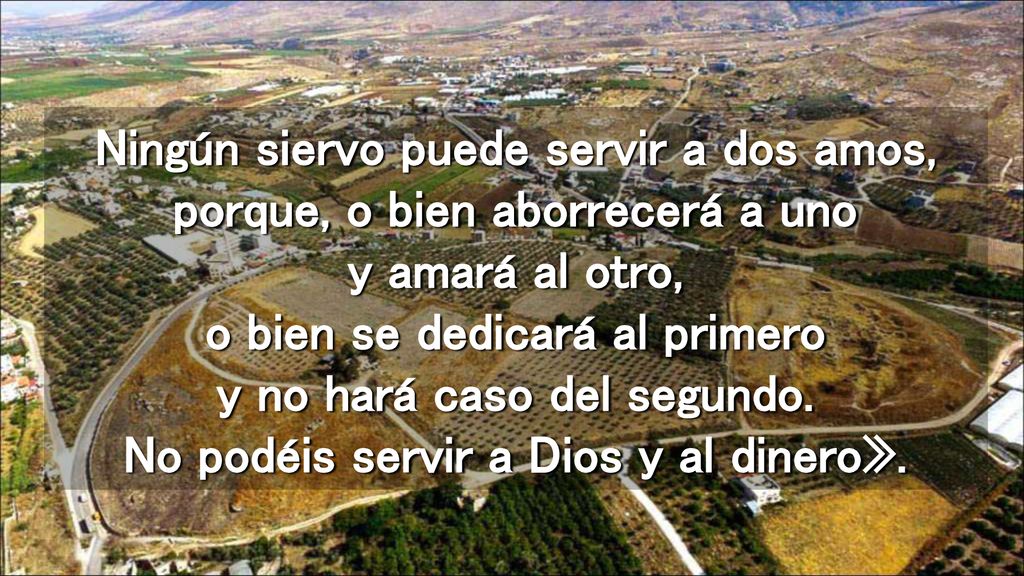 Ningún siervo puede servir a dos amos, porque, o bien aborrecerá a uno y amará al otro, o bien se dedicará al primero y no hará caso del segundo.