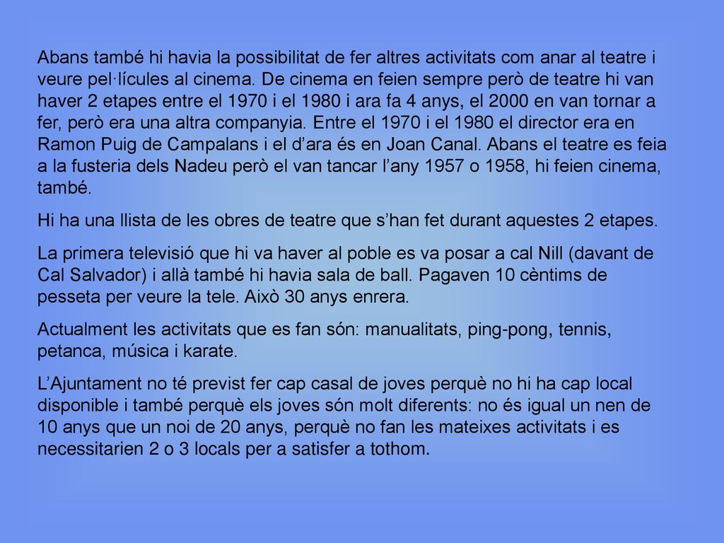 Abans també hi havia la possibilitat de fer altres activitats com anar al teatre i veure pel·lícules al cinema. De cinema en feien sempre però de teatre hi van haver 2 etapes entre el 1970 i el 1980 i ara fa 4 anys, el 2000 en van tornar a fer, però era una altra companyia. Entre el 1970 i el 1980 el director era en Ramon Puig de Campalans i el d’ara és en Joan Canal. Abans el teatre es feia a la fusteria dels Nadeu però el van tancar l’any 1957 o 1958, hi feien cinema, també.