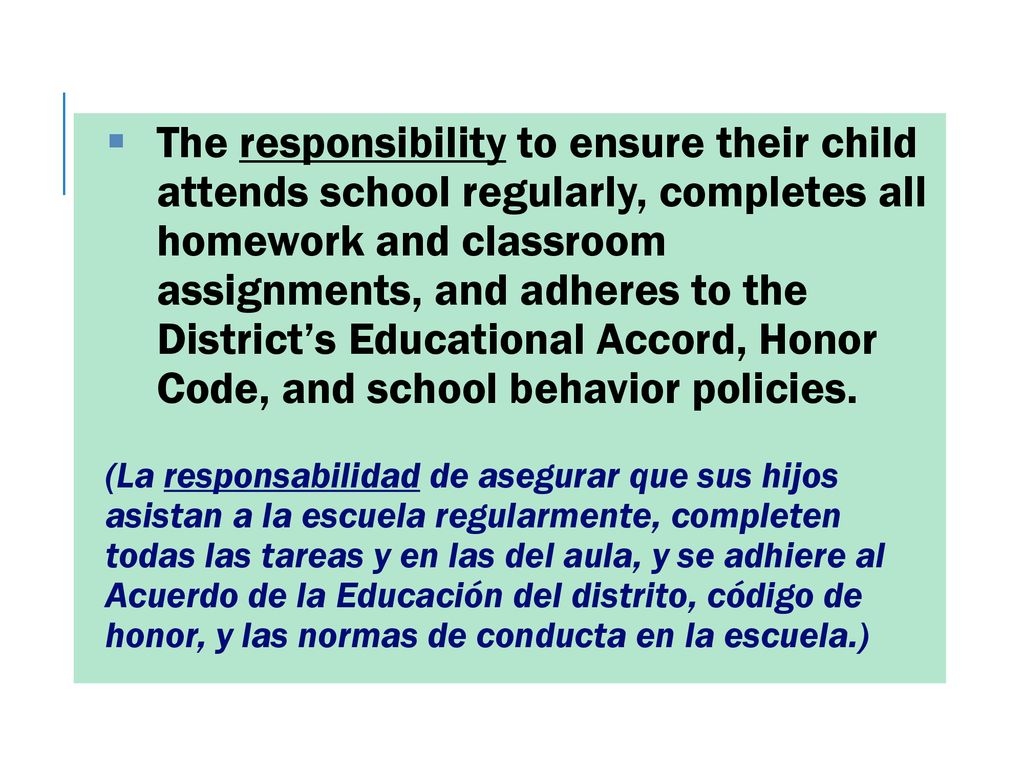The responsibility to ensure their child attends school regularly, completes all homework and classroom assignments, and adheres to the District’s Educational Accord, Honor Code, and school behavior policies.