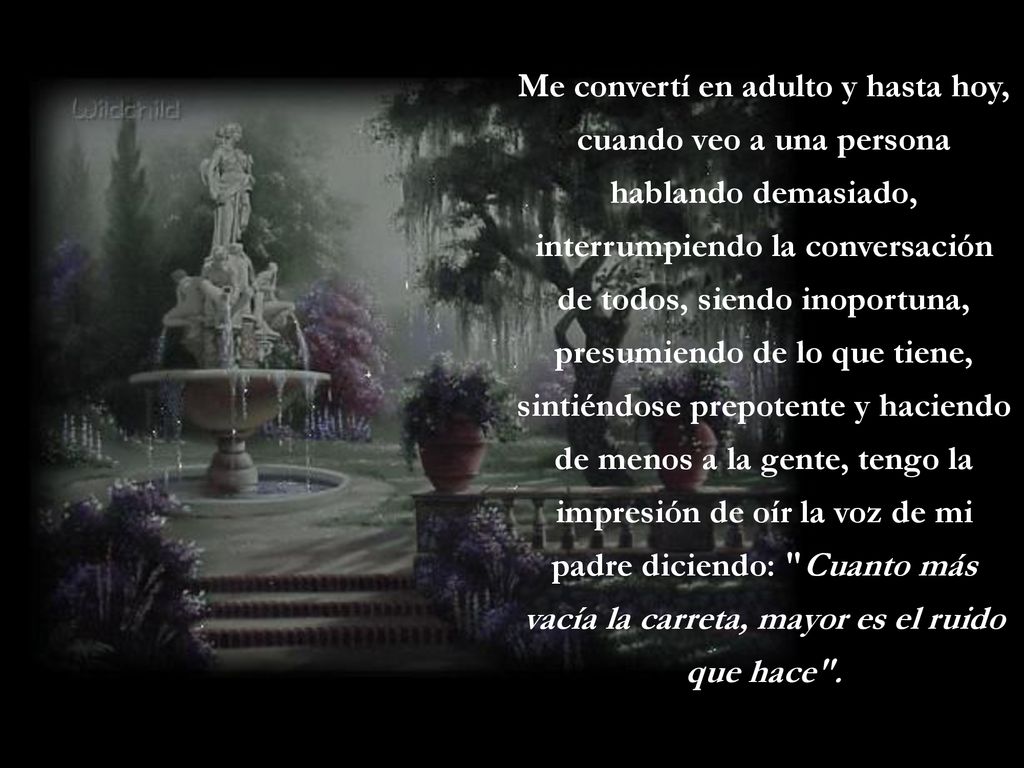 Me convertí en adulto y hasta hoy, cuando veo a una persona hablando demasiado, interrumpiendo la conversación de todos, siendo inoportuna, presumiendo de lo que tiene, sintiéndose prepotente y haciendo de menos a la gente, tengo la impresión de oír la voz de mi padre diciendo: Cuanto más vacía la carreta, mayor es el ruido que hace .