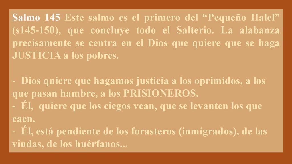 Salmo 145 Este salmo es el primero del Pequeño Halel (s ), que concluye todo el Salterio. La alabanza precisamente se centra en el Dios que quiere que se haga JUSTICIA a los pobres.