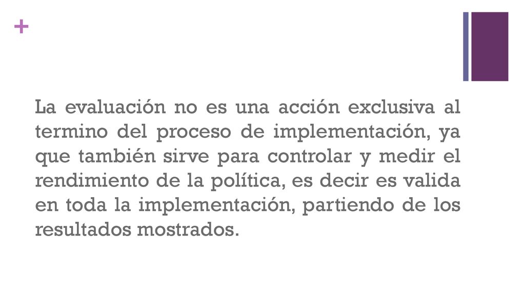 La evaluación no es una acción exclusiva al termino del proceso de implementación, ya que también sirve para controlar y medir el rendimiento de la política, es decir es valida en toda la implementación, partiendo de los resultados mostrados.