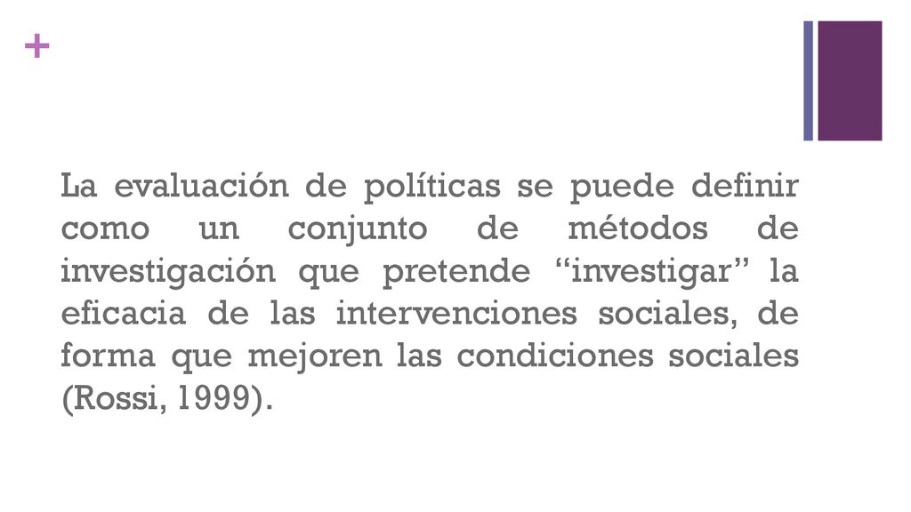 La evaluación de políticas se puede definir como un conjunto de métodos de investigación que pretende investigar la eficacia de las intervenciones sociales, de forma que mejoren las condiciones sociales (Rossi, 1999).