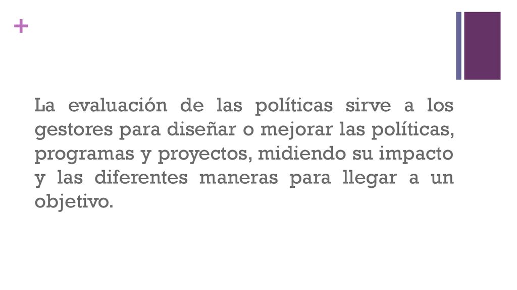 La evaluación de las políticas sirve a los gestores para diseñar o mejorar las políticas, programas y proyectos, midiendo su impacto y las diferentes maneras para llegar a un objetivo.