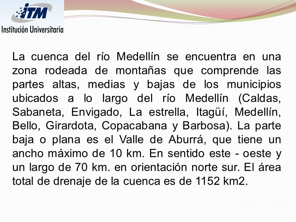 La cuenca del río Medellín se encuentra en una zona rodeada de montañas que comprende las partes altas, medias y bajas de los municipios ubicados a lo largo del río Medellín (Caldas, Sabaneta, Envigado, La estrella, Itagüí, Medellín, Bello, Girardota, Copacabana y Barbosa).