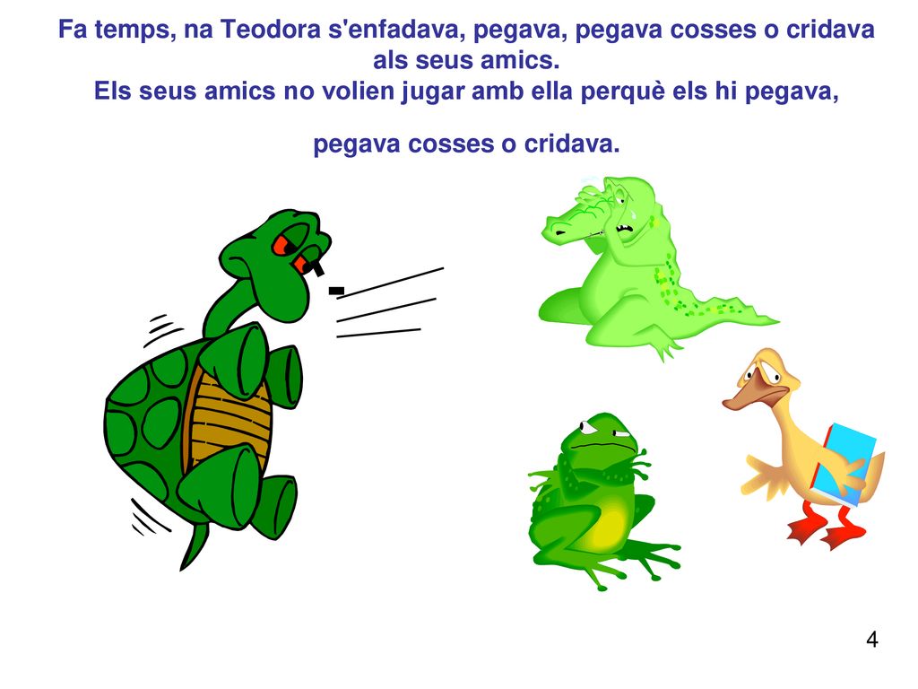 Fa temps, na Teodora s enfadava, pegava, pegava cosses o cridava als seus amics. Els seus amics no volien jugar amb ella perquè els hi pegava, pegava cosses o cridava.